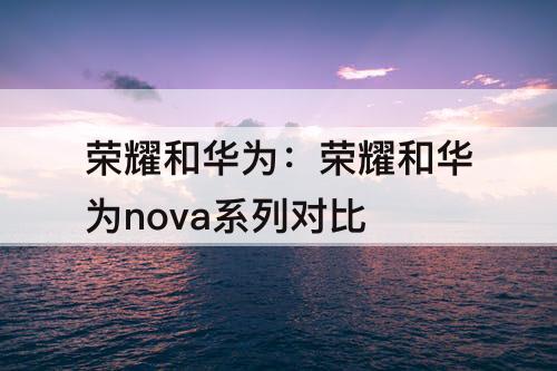 荣耀和华为：荣耀和华为nova系列对比